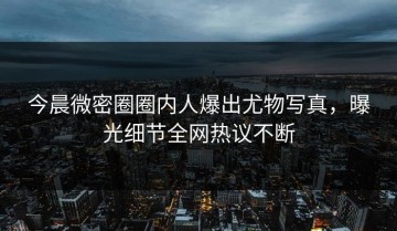 今晨微密圈圈内人爆出尤物写真，曝光细节全网热议不断