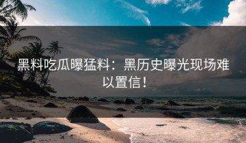 黑料吃瓜曝猛料：黑历史曝光现场难以置信！