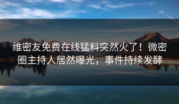 维密友免费在线猛料突然火了！微密圈主持人居然曝光，事件持续发酵