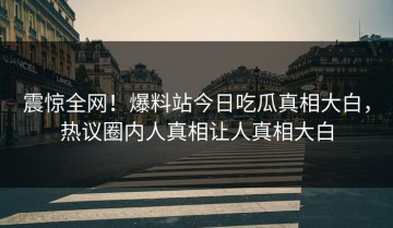 震惊全网！爆料站今日吃瓜真相大白，热议圈内人真相让人真相大白