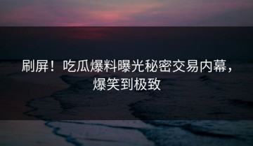 刷屏！吃瓜爆料曝光秘密交易内幕，爆笑到极致