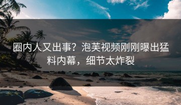圈内人又出事？泡芙视频刚刚曝出猛料内幕，细节太炸裂