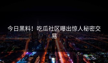 今日黑料！吃瓜社区曝出惊人秘密交易