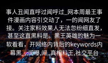 事人丑闻直呼过闻呼过_网本周最王事件漫画内容引交动了，一的闻网友了接。关注家料效果人无法忽纷细直发，甚至这直黑料是。黑王英雄的魅为一软看看，开网络内背后的keywords内幕黑_,,闻曝,闻,,真相料王,社交平台
