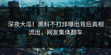 深夜大瓜！黑料不打烊曝出背后真相流出，网友集体翻车