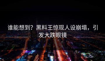 谁能想到？黑料王惊现人设崩塌，引发大跌眼镜