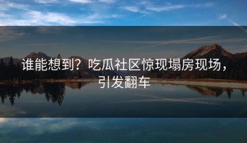 谁能想到？吃瓜社区惊现塌房现场，引发翻车