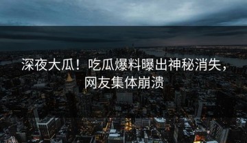 深夜大瓜！吃瓜爆料曝出神秘消失，网友集体崩溃