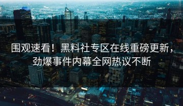 围观速看！黑料社专区在线重磅更新，劲爆事件内幕全网热议不断