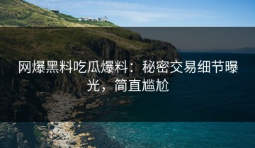 网爆黑料吃瓜爆料：秘密交易细节曝光，简直尴尬