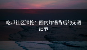 吃瓜社区深挖：圈内炸锅背后的无语细节