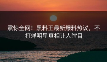 震惊全网！黑料王最新爆料热议，不打烊明星真相让人瞠目