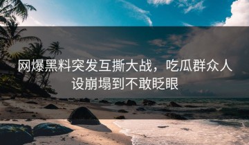 网爆黑料突发互撕大战，吃瓜群众人设崩塌到不敢眨眼