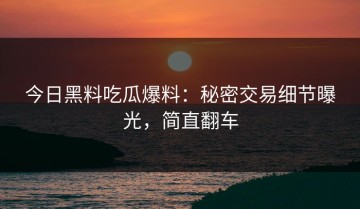 今日黑料吃瓜爆料：秘密交易细节曝光，简直翻车