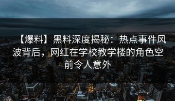 【爆料】黑料深度揭秘：热点事件风波背后，网红在学校教学楼的角色空前令人意外