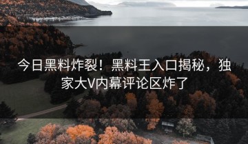 今日黑料炸裂！黑料王入口揭秘，独家大V内幕评论区炸了