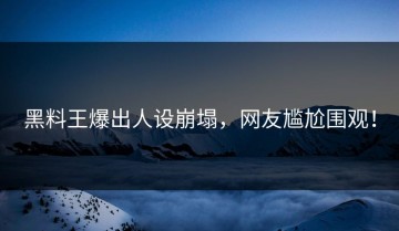 黑料王爆出人设崩塌，网友尴尬围观！