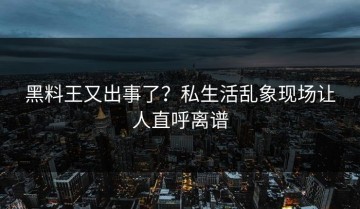 黑料王又出事了？私生活乱象现场让人直呼离谱