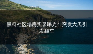 黑料社区塌房实录曝光：突发大瓜引发翻车