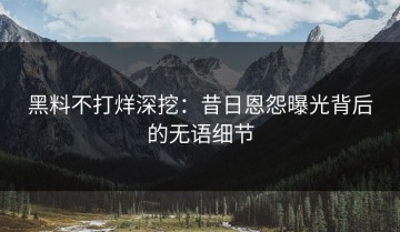 黑料不打烊深挖：昔日恩怨曝光背后的无语细节