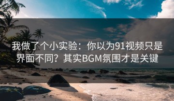 我做了个小实验：你以为91视频只是界面不同？其实BGM氛围才是关键