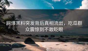 网爆黑料突发背后真相流出，吃瓜群众震惊到不敢眨眼