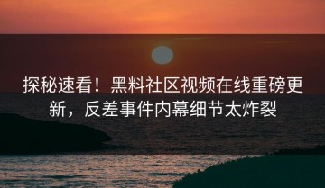 探秘速看！黑料社区视频在线重磅更新，反差事件内幕细节太炸裂
