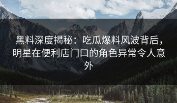 黑料深度揭秘：吃瓜爆料风波背后，明星在便利店门口的角色异常令人意外