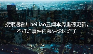 搜索速看！heiliao丑闻本周重磅更新，不打烊事件内幕评论区炸了