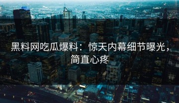 黑料网吃瓜爆料：惊天内幕细节曝光，简直心疼