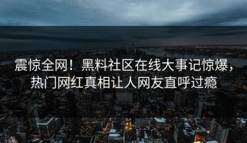 震惊全网！黑料社区在线大事记惊爆，热门网红真相让人网友直呼过瘾
