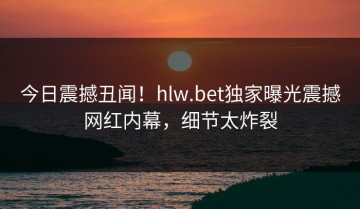 今日震撼丑闻！hlw.bet独家曝光震撼网红内幕，细节太炸裂
