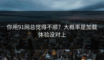 你用91网总觉得不顺？大概率是加载体验没对上