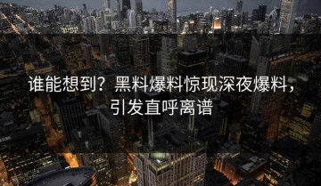 谁能想到？黑料爆料惊现深夜爆料，引发直呼离谱