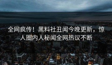 全网疯传！黑料社丑闻今晚更新，惊人圈内人秘闻全网热议不断