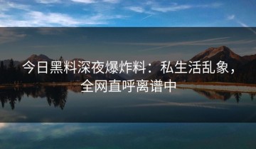 今日黑料深夜爆炸料：私生活乱象，全网直呼离谱中