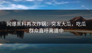 网爆黑料再次炸锅：突发大瓜，吃瓜群众直呼离谱中