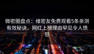 微密圈盘点：维密友免费观看5条亲测有效秘诀，网红上榜理由罕见令人愤怒