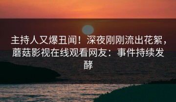 主持人又爆丑闻！深夜刚刚流出花絮，蘑菇影视在线观看网友：事件持续发酵