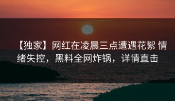 【独家】网红在凌晨三点遭遇花絮 情绪失控，黑料全网炸锅，详情直击