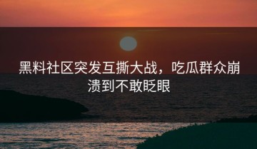 黑料社区突发互撕大战，吃瓜群众崩溃到不敢眨眼