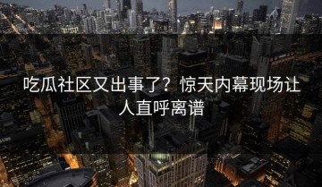 吃瓜社区又出事了？惊天内幕现场让人直呼离谱