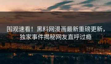 围观速看！黑料网漫画最新重磅更新，独家事件揭秘网友直呼过瘾