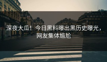 深夜大瓜！今日黑料曝出黑历史曝光，网友集体尴尬