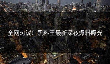 全网热议！黑料王最新深夜爆料曝光