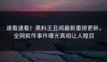 速看速看！黑料王丑闻最新重磅更新，全网疯传事件曝光真相让人瞠目