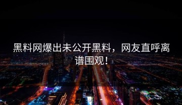 黑料网爆出未公开黑料，网友直呼离谱围观！