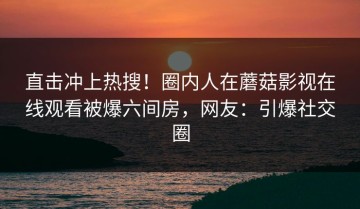 直击冲上热搜！圈内人在蘑菇影视在线观看被爆六间房，网友：引爆社交圈