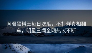 网曝黑料王每日吃瓜，不打烊真相翻车，明星丑闻全网热议不断