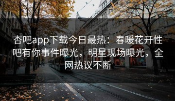 杏吧app下载今日最热：春暖花开性吧有你事件曝光，明星现场曝光，全网热议不断